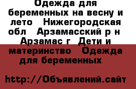 Одежда для беременных на весну и лето - Нижегородская обл., Арзамасский р-н, Арзамас г. Дети и материнство » Одежда для беременных   